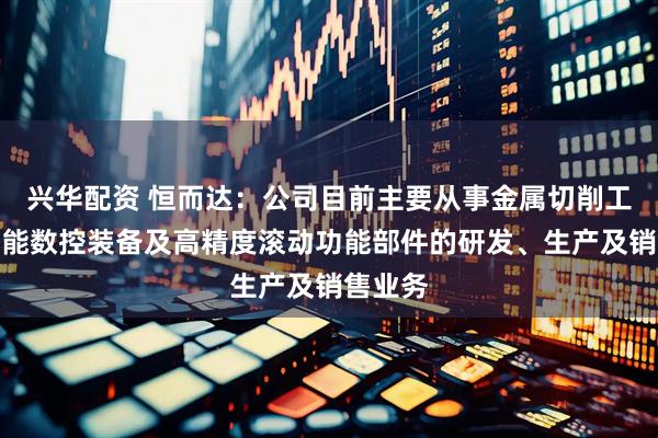 兴华配资 恒而达：公司目前主要从事金属切削工具、智能数控装备及高精度滚动功能部件的研发、生产及销售业务