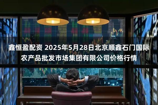 鑫恒盈配资 2025年5月28日北京顺鑫石门国际农产品批发市场集团有限公司价格行情
