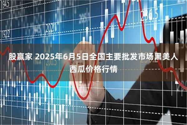 股赢家 2025年6月5日全国主要批发市场黑美人西瓜价格行情