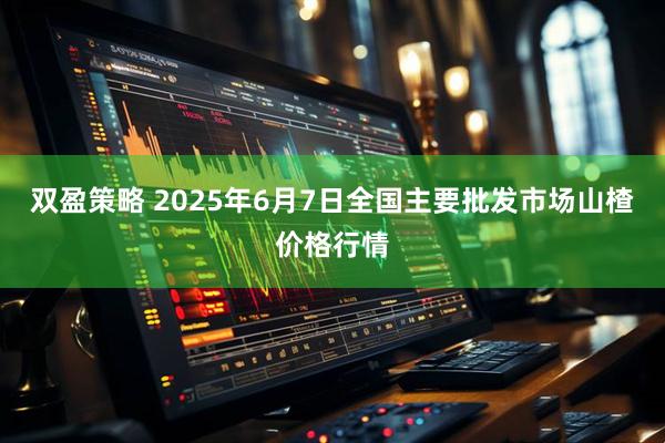双盈策略 2025年6月7日全国主要批发市场山楂价格行情