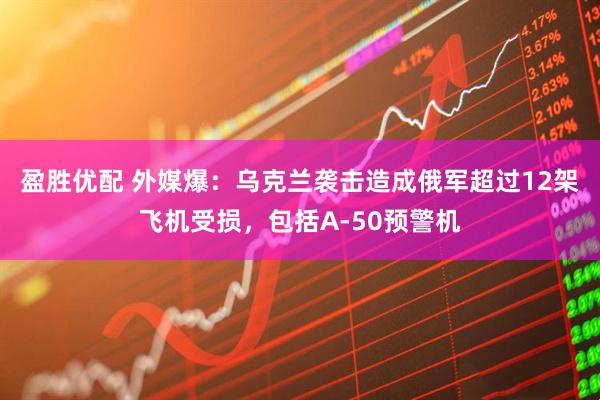 盈胜优配 外媒爆：乌克兰袭击造成俄军超过12架飞机受损，包括A-50预警机