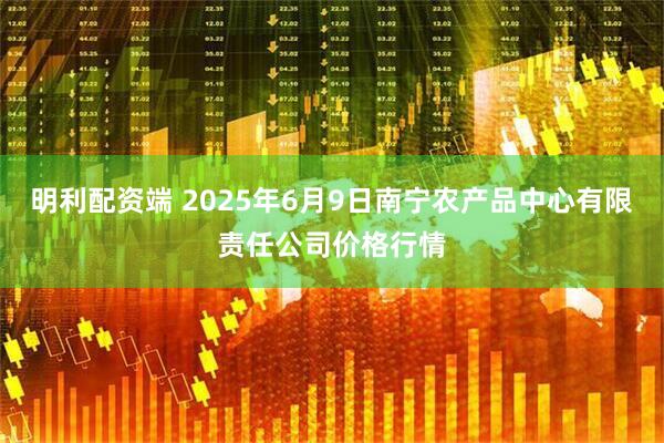 明利配资端 2025年6月9日南宁农产品中心有限责任公司价格行情