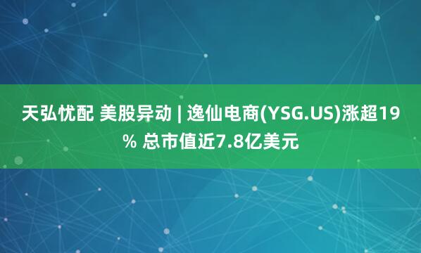 天弘忧配 美股异动 | 逸仙电商(YSG.US)涨超19% 总市值近7.8亿美元