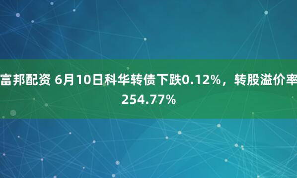富邦配资 6月10日科华转债下跌0.12%，转股溢价率254.77%