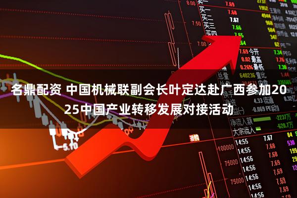 名鼎配资 中国机械联副会长叶定达赴广西参加2025中国产业转移发展对接活动