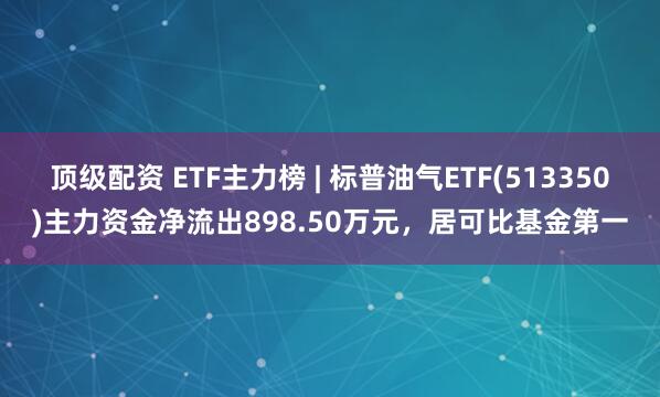 顶级配资 ETF主力榜 | 标普油气ETF(513350)主力资金净流出898.50万元，居可比基金第一
