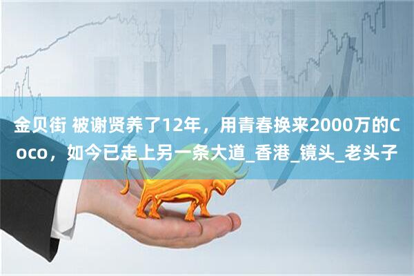 金贝街 被谢贤养了12年，用青春换来2000万的Coco，如今已走上另一条大道_香港_镜头_老头子